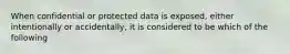 When confidential or protected data is exposed, either intentionally or accidentally, it is considered to be which of the following