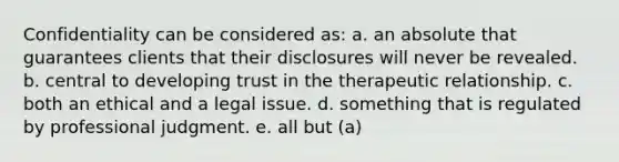 Confidentiality can be considered as: a. an absolute that guarantees clients that their disclosures will never be revealed. b. central to developing trust in the therapeutic relationship. c. both an ethical and a legal issue. d. something that is regulated by professional judgment. e. all but (a)