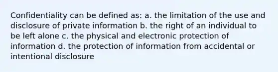 Confidentiality can be defined as: a. the limitation of the use and disclosure of private information b. the right of an individual to be left alone c. the physical and electronic protection of information d. the protection of information from accidental or intentional disclosure