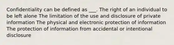 Confidentiality can be defined as ___. The right of an individual to be left alone The limitation of the use and disclosure of private information The physical and electronic protection of information The protection of information from accidental or intentional disclosure