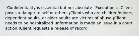 ¨Confidentiality is essential but not absolute ¨Exceptions: ¡Client poses a danger to self or others ¡Clients who are children/minors, dependent adults, or older adults are victims of abuse ¡Client needs to be hospitalized ¡Information is made an issue in a court action ¡Client requests a release of record