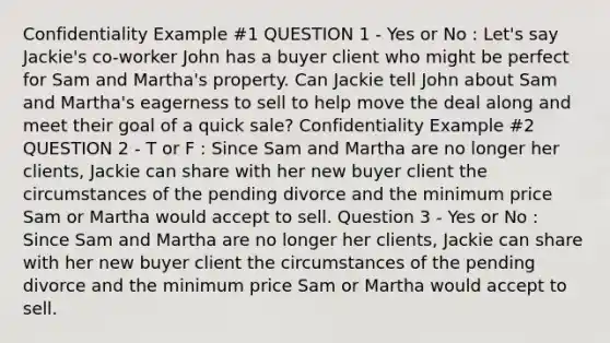 Confidentiality Example #1 QUESTION 1 - Yes or No : Let's say Jackie's co-worker John has a buyer client who might be perfect for Sam and Martha's property. Can Jackie tell John about Sam and Martha's eagerness to sell to help move the deal along and meet their goal of a quick sale? Confidentiality Example #2 QUESTION 2 - T or F : Since Sam and Martha are no longer her clients, Jackie can share with her new buyer client the circumstances of the pending divorce and the minimum price Sam or Martha would accept to sell. Question 3 - Yes or No : Since Sam and Martha are no longer her clients, Jackie can share with her new buyer client the circumstances of the pending divorce and the minimum price Sam or Martha would accept to sell.