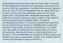 Confidentiality is the first part of the CIA triad, which is a model for the development of policies and operations concerning data security within an organization. Confidentiality security measures focus on a set of rules and regulations that an organization has in place to make sure only authorized users have access to certain data, such personable identifiable information like a SSN#, the amount in someone's bank account, or the cache of hashed passwords that a website stores.. The goal of confidentiality protection is to prevent unauthorized users from having access to those resources. Confidentiality is especially important in the worlds of finance and healthcare. If a threat actor were able to compromise the confidentiality of a bank's wiring system, they would be able to send funds at their own discretion. If the confidentiality of a hospital's medical equipment infrastructure were compromised, a threat actor would be able to influence the working of medical machinery.