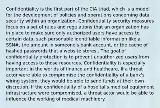 Confidentiality is the first part of the CIA triad, which is a model for the development of policies and operations concerning data security within an organization. Confidentiality security measures focus on a set of rules and regulations that an organization has in place to make sure only authorized users have access to certain data, such personable identifiable information like a SSN#, the amount in someone's bank account, or the cache of hashed passwords that a website stores.. The goal of confidentiality protection is to prevent unauthorized users from having access to those resources. Confidentiality is especially important in the worlds of finance and healthcare. If a threat actor were able to compromise the confidentiality of a bank's wiring system, they would be able to send funds at their own discretion. If the confidentiality of a hospital's medical equipment infrastructure were compromised, a threat actor would be able to influence the working of medical machinery.