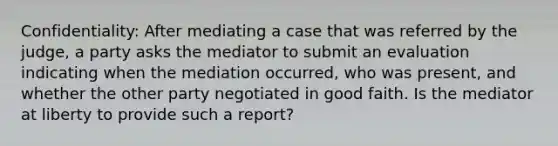 Confidentiality: After mediating a case that was referred by the judge, a party asks the mediator to submit an evaluation indicating when the mediation occurred, who was present, and whether the other party negotiated in good faith. Is the mediator at liberty to provide such a report?