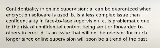 Confidentiality in online supervision: a. can be guaranteed when encryption software is used. b. is a less complex issue than confidentiality in face-to-face supervision. c. is problematic due to the risk of confidential content being sent or forwarded to others in error. d. is an issue that will not be relevant for much longer since online supervision will soon be a trend of the past.