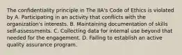 The confidentiality principle in The IIA's Code of Ethics is violated by A. Participating in an activity that conflicts with the organization's interests. B. Maintaining documentation of skills self-assessments. C. Collecting data for internal use beyond that needed for the engagement. D. Failing to establish an active quality assurance program.