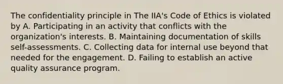 The confidentiality principle in The IIA's Code of Ethics is violated by A. Participating in an activity that conflicts with the organization's interests. B. Maintaining documentation of skills self-assessments. C. Collecting data for internal use beyond that needed for the engagement. D. Failing to establish an active quality assurance program.