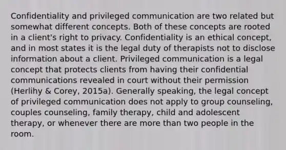 Confidentiality and privileged communication are two related but somewhat different concepts. Both of these concepts are rooted in a client's right to privacy. Confidentiality is an ethical concept, and in most states it is the legal duty of therapists not to disclose information about a client. Privileged communication is a legal concept that protects clients from having their confidential communications revealed in court without their permission (Herlihy & Corey, 2015a). Generally speaking, the legal concept of privileged communication does not apply to group counseling, couples counseling, family therapy, child and adolescent therapy, or whenever there are more than two people in the room.