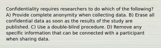 Confidentiality requires researchers to do which of the following? A) Provide complete anonymity when collecting data. B) Erase all confidential data as soon as the results of the study are published. C) Use a double-blind procedure. D) Remove any specific information that can be connected with a participant when sharing data.