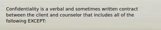 Confidentiality is a verbal and sometimes written contract between the client and counselor that includes all of the following EXCEPT: