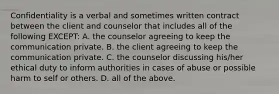 Confidentiality is a verbal and sometimes written contract between the client and counselor that includes all of the following EXCEPT: A. the counselor agreeing to keep the communication private. B. the client agreeing to keep the communication private. C. the counselor discussing his/her ethical duty to inform authorities in cases of abuse or possible harm to self or others. D. all of the above.