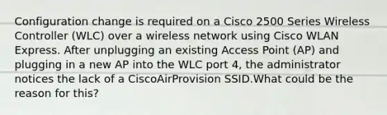 Configuration change is required on a Cisco 2500 Series Wireless Controller (WLC) over a wireless network using Cisco WLAN Express. After unplugging an existing Access Point (AP) and plugging in a new AP into the WLC port 4, the administrator notices the lack of a CiscoAirProvision SSID.What could be the reason for this?