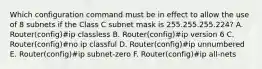 Which configuration command must be in effect to allow the use of 8 subnets if the Class C subnet mask is 255.255.255.224? A. Router(config)#ip classless B. Router(config)#ip version 6 C. Router(config)#no ip classful D. Router(config)#ip unnumbered E. Router(config)#ip subnet-zero F. Router(config)#ip all-nets