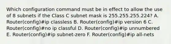 Which configuration command must be in effect to allow the use of 8 subnets if the Class C subnet mask is 255.255.255.224? A. Router(config)#ip classless B. Router(config)#ip version 6 C. Router(config)#no ip classful D. Router(config)#ip unnumbered E. Router(config)#ip subnet-zero F. Router(config)#ip all-nets