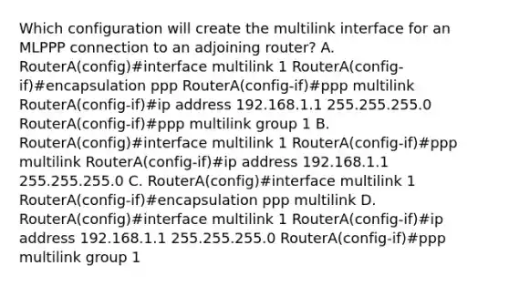 Which configuration will create the multilink interface for an MLPPP connection to an adjoining router? A. RouterA(config)#interface multilink 1 RouterA(config-if)#encapsulation ppp RouterA(config-if)#ppp multilink RouterA(config-if)#ip address 192.168.1.1 255.255.255.0 RouterA(config-if)#ppp multilink group 1 B. RouterA(config)#interface multilink 1 RouterA(config-if)#ppp multilink RouterA(config-if)#ip address 192.168.1.1 255.255.255.0 C. RouterA(config)#interface multilink 1 RouterA(config-if)#encapsulation ppp multilink D. RouterA(config)#interface multilink 1 RouterA(config-if)#ip address 192.168.1.1 255.255.255.0 RouterA(config-if)#ppp multilink group 1