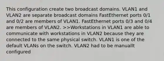 This configuration create two broadcast domains. VLAN1 and VLAN2 are separate broadcast domains FastEthernet ports 0/1 and 0/2 are members of VLAN1. FastEthernet ports 0/3 and 0/4 are members of VLAN2. >>Workstations in VLAN1 are able to communicate with workstations in VLAN2 because they are connected to the same physical switch. VLAN1 is one of the default VLANs on the switch. VLAN2 had to be manuallt configured