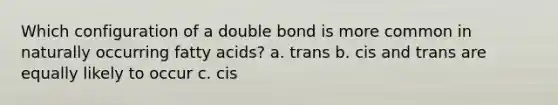 Which configuration of a double bond is more common in naturally occurring fatty acids? a. trans b. cis and trans are equally likely to occur c. cis