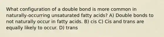 What configuration of a double bond is more common in naturally-occurring unsaturated fatty acids? A) Double bonds to not naturally occur in fatty acids. B) cis C) Cis and trans are equally likely to occur. D) trans