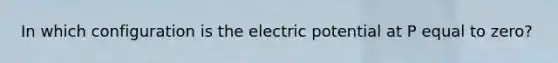 In which configuration is the electric potential at P equal to zero?