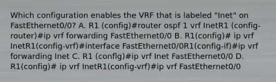 Which configuration enables the VRF that is labeled "Inet" on FastEthernet0/0? A. R1 (config)#router ospf 1 vrf InetR1 (config-router)#ip vrf forwarding FastEthernet0/0 B. R1(config)# ip vrf InetR1(config-vrf)#interface FastEthernet0/0R1(config-if)#ip vrf forwarding Inet C. R1 (conflg)#ip vrf Inet FastEthernet0/0 D. R1(config)# ip vrf InetR1(config-vrf)#ip vrf FastEthernet0/0