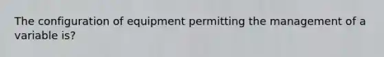 The configuration of equipment permitting the management of a variable is?