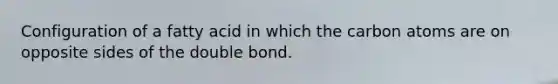 Configuration of a fatty acid in which the carbon atoms are on opposite sides of the double bond.