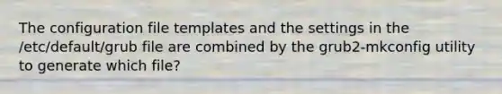 The configuration file templates and the settings in the /etc/default/grub file are combined by the grub2-mkconfig utility to generate which file?