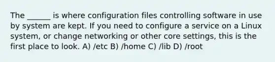 The ______ is where configuration files controlling software in use by system are kept. If you need to configure a service on a Linux system, or change networking or other core settings, this is the first place to look. A) /etc B) /home C) /lib D) /root