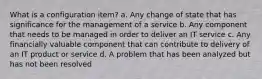 What is a configuration item? a. Any change of state that has significance for the management of a service b. Any component that needs to be managed in order to deliver an IT service c. Any financially valuable component that can contribute to delivery of an IT product or service d. A problem that has been analyzed but has not been resolved