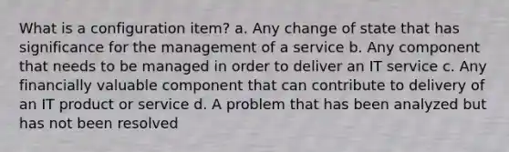 What is a configuration item? a. Any change of state that has significance for the management of a service b. Any component that needs to be managed in order to deliver an IT service c. Any financially valuable component that can contribute to delivery of an IT product or service d. A problem that has been analyzed but has not been resolved