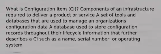 What is Configuration Item (CI)? Components of an infrastructure required to deliver a product or service A set of tools and databases that are used to manage an organizations configuration data A database used to store configuration records throughout their lifecycle Information that further describes a CI such as a name, serial number, or operating system