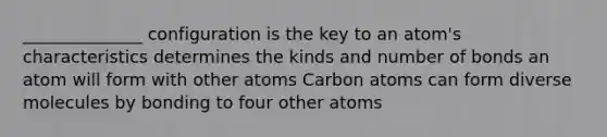 ______________ configuration is the key to an atom's characteristics determines the kinds and number of bonds an atom will form with other atoms Carbon atoms can form diverse molecules by bonding to four other atoms