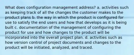 What does configuration management address? a. activities such as keeping track of all the changes the customer makes to the product plans b. the way in which the product is configured for use to satisfy the end users and how that develops as it is being built c. documentation of the management of configuring the product for use and how changes to the product will be incorporated into the overall project plan. d. activities such as how version control of project documents and changes to the product will be initiated, analyzed, and traced.