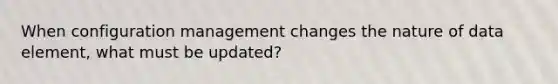 When configuration management changes the nature of data element, what must be updated?