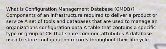 What is Configuration Management Database (CMDB)? Components of an infrastructure required to deliver a product or service A set of tools and databases that are used to manage an organizations configuration data A table that contains a specific type or group of CIs that share common attributes A database used to store configuration records throughout their lifecycle