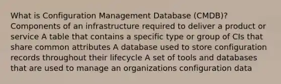 What is Configuration Management Database (CMDB)? Components of an infrastructure required to deliver a product or service A table that contains a specific type or group of CIs that share common attributes A database used to store configuration records throughout their lifecycle A set of tools and databases that are used to manage an organizations configuration data