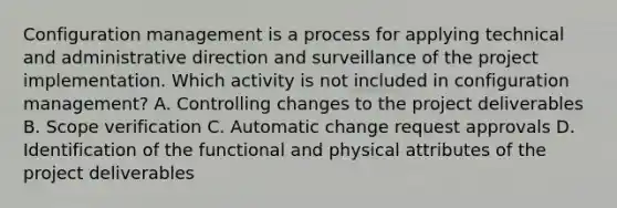 Configuration management is a process for applying technical and administrative direction and surveillance of the project implementation. Which activity is not included in configuration management? A. Controlling changes to the project deliverables B. Scope verification C. Automatic change request approvals D. Identification of the functional and physical attributes of the project deliverables