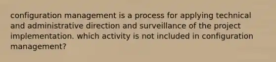 configuration management is a process for applying technical and administrative direction and surveillance of the project implementation. which activity is not included in configuration management?