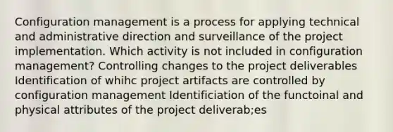 Configuration management is a process for applying technical and administrative direction and surveillance of the project implementation. Which activity is not included in configuration management? Controlling changes to the project deliverables Identification of whihc project artifacts are controlled by configuration management Identificiation of the functoinal and physical attributes of the project deliverab;es