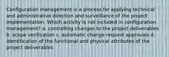 Configuration management is a process for applying technical and administrative direction and surveillance of the project implementation. Which activity is not included in configuration management? a. controlling changes to the project deliverables b. scope verification c. automatic change request approvals d. identification of the functional and physical attributes of the project deliverables