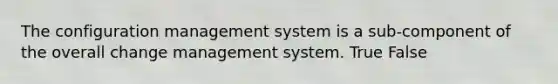 The configuration management system is a sub-component of the overall change management system. True False