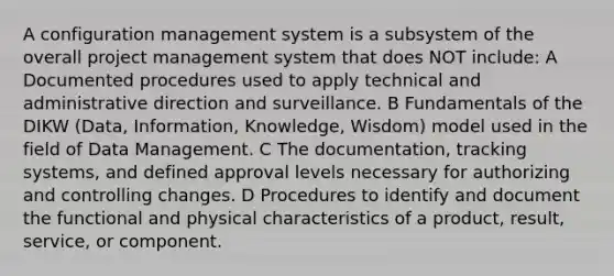 A configuration management system is a subsystem of the overall project management system that does NOT include: A Documented procedures used to apply technical and administrative direction and surveillance. B Fundamentals of the DIKW (Data, Information, Knowledge, Wisdom) model used in the field of Data Management. C The documentation, tracking systems, and defined approval levels necessary for authorizing and controlling changes. D Procedures to identify and document the functional and physical characteristics of a product, result, service, or component.