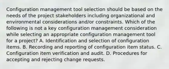 Configuration management tool selection should be based on the needs of the project stakeholders including organizational and environmental considerations and/or constraints. Which of the following is not a key configuration management consideration while selecting an appropriate configuration management tool for a project? A. Identification and selection of configuration items. B. Recording and reporting of configuration item status. C. Configuration item verification and audit. D. Procedures for accepting and rejecting change requests.