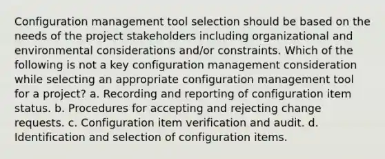 Configuration management tool selection should be based on the needs of the project stakeholders including organizational and environmental considerations and/or constraints. Which of the following is not a key configuration management consideration while selecting an appropriate configuration management tool for a project? a. Recording and reporting of configuration item status. b. Procedures for accepting and rejecting change requests. c. Configuration item verification and audit. d. Identification and selection of configuration items.