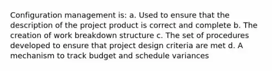 Configuration management is: a. Used to ensure that the description of the project product is correct and complete b. The creation of work breakdown structure c. The set of procedures developed to ensure that project design criteria are met d. A mechanism to track budget and schedule variances