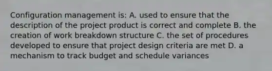 Configuration management is: A. used to ensure that the description of the project product is correct and complete B. the creation of work breakdown structure C. the set of procedures developed to ensure that project design criteria are met D. a mechanism to track budget and schedule variances