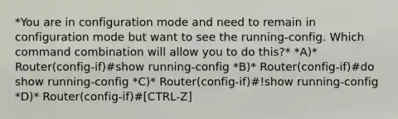 *You are in configuration mode and need to remain in configuration mode but want to see the running-config. Which command combination will allow you to do this?* *A)* Router(config-if)#show running-config *B)* Router(config-if)#do show running-config *C)* Router(config-if)#!show running-config *D)* Router(config-if)#[CTRL-Z]