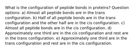 What is the configuration of peptide bonds in proteins? Question options: a) Almost all peptide bonds are in the trans configuration. b) Half of all peptide bonds are in the trans configuration and the other half are in the cis configuration. c) Almost all peptide bonds are in the cis configuration. d) Approximately one third are in the cis configuration and rest are in the trans configuration. e) Approximately one third are in the trans configuration and rest are in the cis configuration.