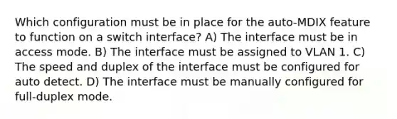 Which configuration must be in place for the auto-MDIX feature to function on a switch interface? A) The interface must be in access mode. B) The interface must be assigned to VLAN 1. C) The speed and duplex of the interface must be configured for auto detect. D) The interface must be manually configured for full-duplex mode.